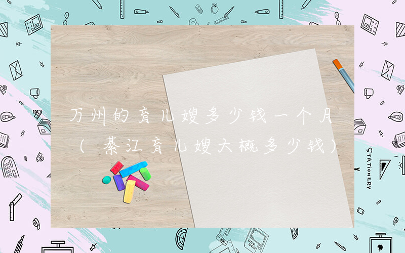 万州的育儿嫂多少钱一个月 (綦江育儿嫂大概多少钱)